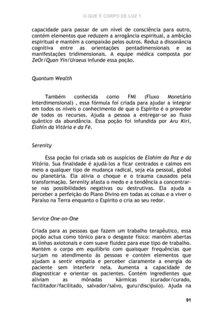 O QUE É CORPO DE LUZ ?

capacidade para passar de um nível de consciência para outro,
contém elementos que reduzem a arrogância espiritual, a ambição
espiritual e mantém a compaixão pelos outros. Reduz a dissonância
cognitiva entre as orientações pentadimensionais e as
manifestações tridimensionais. A equipe médica composta por
ZeOr/Quan Yin/Uraeus infunde essa poção.
Quantum Wealth
Também
conhecida
como
FMI
(Fluxo
Monetário
Interdimensional) , essa fórmula foi criada para ajudar a integrar
em todos os níveis o conhecimento de que o Espírito é o provedor
de todos os recursos. Ajuda a pessoa a entregar-se ao fluxo
quântico da abundância. Essa poção foi infundida por Aru Kiri,
Elohin da Vitória e da Fé.
Serenity
Essa poção foi criada sob os auspícios de Elohim da Paz e da
Vitória. Sua finalidade é ajudá-los a ficar centrados e calmos em
meio a qualquer tipo de mudança radical, seja ela pessoal, global
ou planetária. Ela alivia o choque e o trauma causados pela
transformação. Serenity afasta o medo e a tendência a concentrarse nas possibilidades negativas ou destrutivas. Ela ajuda a
perceber a perfeição do Plano Divino em todas as coisas e a viver o
Paraíso na Terra enquanto o Espírito o cria ao seu redor.
Service One-on-One
Criada para as pessoas que fazem um trabalho terapêutico, essa
poção actua como tónico para o desgaste físico: mantém abertas
as linhas axiotonais e com suave fluidez para esse tipo de trabalho.
Mantém o corpo em equilíbrio com quaisquer frequências que
surjam no atendimento às pessoas e contém elementos que
ajudam a sentir empatia e perceber claramente a energia do
paciente sem interferir nela. Aumenta a capacidade de
diagnosticar e orientar os pacientes. Contém ingredientes que
aliviam
as
mônadas
kármicas
(curador/curado,
facilitador/facilitado, salvador/salvo, guru/discípulo). Ajuda na
91

 