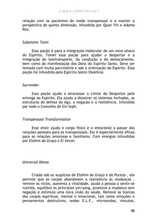 O QUE É CORPO DE LUZ ?

relação com os pacientes de modo transpessoal e a manter a
perspectiva de quinta dimensão. Infundida por Quan Yin e Adama
Rex.
Subatonic Tonic
Essa poção é para a integração molecular de um novo oitavo
do Espírito. Tomei essa poção para ajudar o despertar e a
integração do teletransporte, da condução e do deslocamento,
bem como da manifestação dos Dons do Espírito Santo. Deve ser
tomada com muita parcimónia e sob a orientação do Espírito. Essa
poção foi infundida pelo Espírito Santo Shekhina.
Surrender
Essa poção ajuda a atravessar o Limiar do Despertar pela
entrega ao Espírito. Ela ajuda a dissolver os sistemas fechados, as
estruturas de defesa do ego, a negação e a resistência. Infundida
por todo o Concelho de Ein Soph.
Transpessoal Transformation
Esse elixir ajuda o corpo físico e o emocional a passar das
relações pessoais para as transpessoais. Ele é especialmente eficaz
para as relações amorosas e familiares. Com energias infundidas
por Elohim da Graça e El Veron

Universal Detox
Criado sob os auspícios de Elohim da Graça e da Pureza , ele
permite que os corpos abandonem a resistência às mudanças ,
remove os vícios, aumenta a vitalidade, ajuda a pessoa a sentir-se
nutrida, equilibra os princípios yin/yang, promove a mudança sem
negação e estimula uma nova visão da saúde. Remove as toxinas
dos corpos espiritual, mental e emocional, tais como emoções e
pensamentos destrutivos, ondas E.L.F., microondas, vínculos,
92

 
