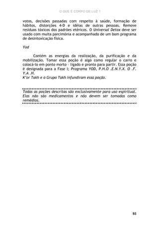 O QUE É CORPO DE LUZ ?

votos, decisões passadas com respeito à saúde, formação de
hábitos, distorções 4-D e idéias de outras pessoas. Remove
resíduos tóxicos dos padrões etéricos. O Universal Detox deve ser
usado com muita parcimónia e acompanhado de um bom programa
de desintoxicação física.
Yod
Contém as energias da realização, da purificação e da
mobilização. Tomar essa poção é algo como regular o carro e
colocá-lo em ponto morto – ligado e pronto para partir. Essa poção
é designada para a Fase I; Programa YOD, P.H.O .E.N.Y.X. O .F.
Y.A .H.
K’or Takh e o Grupo Takh infundiram essa poção.

Todas as poções descritas são exclusivamente para uso espiritual.
Elas não são medicamentos e não devem ser tomadas como
remédios.

93

 