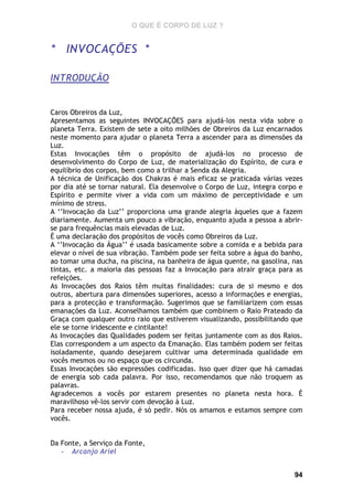 O QUE É CORPO DE LUZ ?

* INVOCAÇÕES *
INTRODUÇÃO

Caros Obreiros da Luz,
Apresentamos as seguintes INVOCAÇÕES para ajudá-los nesta vida sobre o
planeta Terra. Existem de sete a oito milhões de Obreiros da Luz encarnados
neste momento para ajudar o planeta Terra a ascender para as dimensões da
Luz.
Estas Invocações têm o propósito de ajudá-los no processo de
desenvolvimento do Corpo de Luz, de materialização do Espírito, de cura e
equilíbrio dos corpos, bem como a trilhar a Senda da Alegria.
A técnica de Unificação dos Chakras é mais eficaz se praticada várias vezes
por dia até se tornar natural. Ela desenvolve o Corpo de Luz, integra corpo e
Espírito e permite viver a vida com um máximo de perceptividade e um
mínimo de stress.
A ‘’Invocação da Luz’’ proporciona uma grande alegria àqueles que a fazem
diariamente. Aumenta um pouco a vibração, enquanto ajuda a pessoa a abrirse para frequências mais elevadas de Luz.
É uma declaração dos propósitos de vocês como Obreiros da Luz.
A ‘’Invocação da Água’’ é usada basicamente sobre a comida e a bebida para
elevar o nível de sua vibração. Também pode ser feita sobre a água do banho,
ao tomar uma ducha, na piscina, na banheira de água quente, na gasolina, nas
tintas, etc. a maioria das pessoas faz a Invocação para atrair graça para as
refeições.
As Invocações dos Raios têm muitas finalidades: cura de si mesmo e dos
outros, abertura para dimensões superiores, acesso a informações e energias,
para a protecção e transformação. Sugerimos que se familiarizem com essas
emanações da Luz. Aconselhamos também que combinem o Raio Prateado da
Graça com qualquer outro raio que estiverem visualizando, possibilitando que
ele se torne iridescente e cintilante!
As Invocações das Qualidades podem ser feitas juntamente com as dos Raios.
Elas correspondem a um aspecto da Emanação. Elas também podem ser feitas
isoladamente, quando desejarem cultivar uma determinada qualidade em
vocês mesmos ou no espaço que os circunda.
Essas Invocações são expressões codificadas. Isso quer dizer que há camadas
de energia sob cada palavra. Por isso, recomendamos que não troquem as
palavras.
Agradecemos a vocês por estarem presentes no planeta nesta hora. É
maravilhoso vê-los servir com devoção à Luz.
Para receber nossa ajuda, é só pedir. Nós os amamos e estamos sempre com
vocês.
Da Fonte, a Serviço da Fonte,
- Arcanjo Ariel
94

 