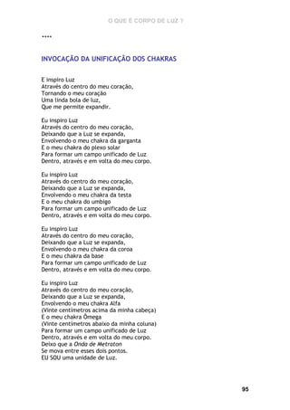O QUE É CORPO DE LUZ ?
****

INVOCAÇÃO DA UNIFICAÇÃO DOS CHAKRAS
E inspiro Luz
Através do centro do meu coração,
Tornando o meu coração
Uma linda bola de luz,
Que me permite expandir.
Eu inspiro Luz
Através do centro do meu coração,
Deixando que a Luz se expanda,
Envolvendo o meu chakra da garganta
E o meu chakra do plexo solar
Para formar um campo unificado de Luz
Dentro, através e em volta do meu corpo.
Eu inspiro Luz
Através do centro do meu coração,
Deixando que a Luz se expanda,
Envolvendo o meu chakra da testa
E o meu chakra do umbigo
Para formar um campo unificado de Luz
Dentro, através e em volta do meu corpo.
Eu inspiro Luz
Através do centro do meu coração,
Deixando que a Luz se expanda,
Envolvendo o meu chakra da coroa
E o meu chakra da base
Para formar um campo unificado de Luz
Dentro, através e em volta do meu corpo.
Eu inspiro Luz
Através do centro do meu coração,
Deixando que a Luz se expanda,
Envolvendo o meu chakra Alfa
(Vinte centímetros acima da minha cabeça)
E o meu chakra Ômega
(Vinte centímetros abaixo da minha coluna)
Para formar um campo unificado de Luz
Dentro, através e em volta do meu corpo.
Deixo que a Onda de Metraton
Se mova entre esses dois pontos.
EU SOU uma unidade de Luz.

95

 