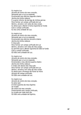 O QUE É CORPO DE LUZ ?
Eu inspiro Luz
Através do centro do meu coração,
Deixando que a Luz se expanda,
Envolvendo meu décimo segundo chakra
(Acima da minha cabeça)
E a parte inferior da barriga de minhas pernas
Para formar um campo unificado de Luz
Dentro, através e em volta do meu corpo.
Eu deixo que a Mente Crística Suprema se funda
Com o campo unificado.
Eu Sou uma unidade de Luz.
Eu inspiro Luz
Através do centro do meu coração,
Deixando que a Luz se expanda,
Envolvendo meu décimo terceiro chakra
(Acima da minha cabeça)
E meus pés
Para formar um campo unificado de Luz
Dentro, através e em volta do meu corpo.
Eu permito que a Mente Suprema EU SOU se funda
Com o campo unificado.
EU SOU uma unidade de Luz.
Eu inspiro Luz
Através do centro do meu coração,
Deixando que a Luz se expanda,
Envolvendo o meu décimo quarto chakra
(Acima da minha cabeça)
E (indo) até abaixo dos meus pés
Para formar um campo unificado de Luz
Dentro, através e em volta do meu corpo.
Eu deixo que a Presença da Fonte se mova
Através do campo unificado.
EU SOU uma unidade de Luz.
Eu inspiro Luz
Através do centro do meu coração.
Eu peço que
O nível supremo do meu Espírito
Se irradie
Do centro do meu coração,
Preenchendo este campo unificado,
Eu irradio por todo este dia.
EU SOU uma unidade de Espírito.

97

 