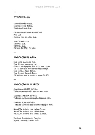 O QUE É CORPO DE LUZ ?
***
INVOCAÇÃO DA LUZ
Eu vivo dentro da Luz.
Eu amo dentro da Luz.
Eu rio dentro da Luz.
EU SOU sustentado e alimentado
Pela Luz.
Eu sirvo com alegria à Luz.
Pois EU SOU a Luz.
EU SOU a Luz.
EU SOU a Luz.
EU SOU. EU SOU. EU SOU.
***

INVOCAÇÃO DA ÁGUA
Eu a tomo a Água da Vida.
Eu a declaro a Água da Luz.
Quando a trago para dentro do meu corpo.
Ela faz com que meu corpo resplandeça.
Eu a tomo, a Água da Luz.
Eu a declaro Água de Deus.
EU SOU um Mestre em tudo o que EU SOU.
***

INVOCAÇÃO DA CLAREZA
Eu estou no AGORA infinito;
Todas as portas estão abertas para mim.
Eu amo no AGORA infinito;
Todos os caminhos estão abertos para mim.
Eu rio no AGORA infinito;
Todos os caminhos são reconhecidos por mim.
No AGORA Infinito está todo o Poder.
No AGORA Infinito está todo o Amor.
No AGORA Infinito está toda a clareza.
Eu sigo a disposição do Espirito,
Agindo, amando, conhecendo

98

 