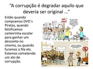 “A corrupção é degradar aquilo que
deveria ser original ...”
Então quando
compramos DVD´s
Piratas, quando
falsificamos
carteirinha escolar
para ganhar um
desconto no
cinema, ou quando
furamos a fila etc.
Estamos cometendo
um ato de
corrupção.
 