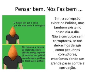 Pensar bem, Nós Faz bem ...
Sim, a corrupção
existe na Politica, mas
também existe no
nosso dia-a-dia.
Não á corruptos sem
corruptores, se nós
deixarmos de agir
como pequenos
corruptores,
estaríamos dando um
grande passo contra a
corrupção.
 