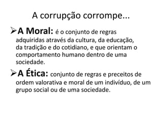 A corrupção corrompe...
A Moral: é o conjunto de regras
adquiridas através da cultura, da educação,
da tradição e do cotidiano, e que orientam o
comportamento humano dentro de uma
sociedade.
A Ética: conjunto de regras e preceitos de
ordem valorativa e moral de um indivíduo, de um
grupo social ou de uma sociedade.
 