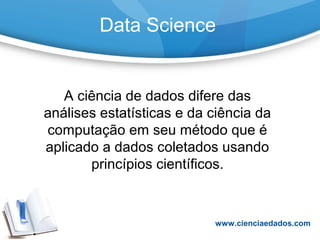Data Science
A ciência de dados difere das
análises estatísticas e da ciência da
computação em seu método que é
aplicado a dados coletados usando
princípios científicos.
www.cienciaedados.com
 