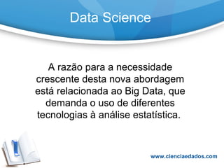 Data Science
A razão para a necessidade
crescente desta nova abordagem
está relacionada ao Big Data, que
demanda o uso de diferentes
tecnologias à análise estatística.
www.cienciaedados.com
 