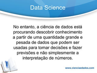 Data Science
No entanto, a ciência de dados está
procurando descobrir conhecimento
a partir de uma quantidade grande e
pesada de dados que podem ser
usadas para tomar decisões e fazer
previsões e não simplesmente a
interpretação de números.
www.cienciaedados.com
 