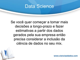 Data Science
Se você quer começar a tomar mais
decisões a longo-prazo e fazer
estimativas a partir dos dados
gerados pela sua empresa então
precisa considerar a inclusão da
ciência de dados no seu mix.
www.cienciaedados.com
 