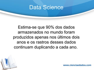 Data Science
Estima-se que 90% dos dados
armazenados no mundo foram
produzidos apenas nos últimos dois
anos e os rastros desses dados
continuam duplicando a cada ano.
www.cienciaedados.com
 