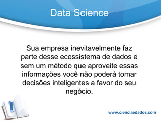 Data Science
Sua empresa inevitavelmente faz
parte desse ecossistema de dados e
sem um método que aproveite essas
informações você não poderá tomar
decisões inteligentes a favor do seu
negócio.
www.cienciaedados.com
 