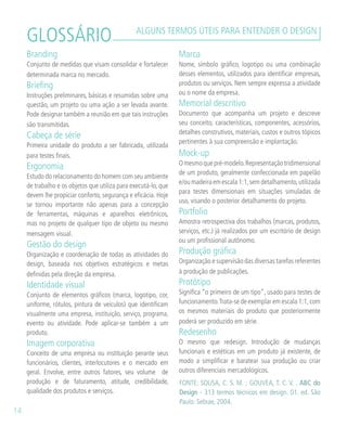 GLOSSÁRIO ALGUNS TERMOS ÚTEIS PARA ENTENDER O DESIGN
Branding
Conjunto de medidas que visam consolidar e fortalecer
determinada marca no mercado.
Briefing
Instruções preliminares, básicas e resumidas sobre uma
questão, um projeto ou uma ação a ser levada avante.
Pode designar também a reunião em que tais instruções
são transmitidas.
Cabeça de série
Primeira unidade do produto a ser fabricada, utilizada
para testes finais.
Ergonomia
Estudo do relacionamento do homem com seu ambiente
de trabalho e os objetos que utiliza para executá-lo, que
devem lhe propiciar conforto, segurança e eficácia. Hoje
se tornou importante não apenas para a concepção
de ferramentas, máquinas e aparelhos eletrônicos,
mas no projeto de qualquer tipo de objeto ou mesmo
mensagem visual.
Gestão do design
Organização e coordenação de todas as atividades do
design, baseada nos objetivos estratégicos e metas
definidas pela direção da empresa.
Identidade visual
Conjunto de elementos gráficos (marca, logotipo, cor,
uniforme, rótulos, pintura de veículos) que identificam
visualmente uma empresa, instituição, serviço, programa,
evento ou atividade. Pode aplicar-se também a um
produto.
Imagem corporativa
Conceito de uma empresa ou instituição perante seus
funcionários, clientes, interlocutores e o mercado em
geral. Envolve, entre outros fatores, seu volume de
produção e de faturamento, atitude, credibilidade,
qualidade dos produtos e serviços.
Marca
Nome, símbolo gráfico, logotipo ou uma combinação
desses elementos, utilizados para identificar empresas,
produtos ou serviços. Nem sempre expressa a atividade
ou o nome da empresa.
Memorial descritivo
Documento que acompanha um projeto e descreve
seu conceito, características, componentes, acessórios,
detalhes construtivos, materiais, custos e outros tópicos
pertinentes à sua compreensão e implantação.
Mock-up
Omesmoquepré-modelo.Representaçãotridimensional
de um produto, geralmente confeccionada em papelão
e/oumadeiraemescala1:1,semdetalhamento,utilizada
para testes dimensionais em situações simuladas de
uso, visando o posterior detalhamento do projeto.
Portfolio
Amostra retrospectiva dos trabalhos (marcas, produtos,
serviços, etc.) já realizados por um escritório de design
ou um profissional autônomo.
Produção gráfica
Organização e supervisão das diversas tarefas referentes
à produção de publicações.
Protótipo
Significa “o primeiro de um tipo”, usado para testes de
funcionamento.Trata-se de exemplar em escala 1:1,com
os mesmos materiais do produto que posteriormente
poderá ser produzido em série.
Redesenho
O mesmo que redesign. Introdução de mudanças
funcionais e estéticas em um produto já existente, de
modo a simplificar e baratear sua produção ou criar
outros diferenciais mercadológicos.
14
FONTE: SOUSA, C. S. M. ; GOUVEA, T. C. V. . ABC do
Design - 313 termos técnicos em design. 01. ed. São
Paulo: Sebrae, 2004.
 