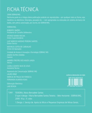 FICHA TÉCNICA
SEBRAE/MG
ROBERTO SIMÕES
Presidente do Conselho Deliberativo
AFONSO MARIA ROCHA
Diretor Superintendente
LUIZ MÁRCIO HADDAD PEREIRA SANTOS
Diretor Técnico
MATHEUS COTTA DE CARVALHO
Diretor de Operações
Unidade de Acesso à Inovação e Tecnologia SEBRAE/ MG
ANIZIO DUTRA VIANNA
Gerente
ANDRÉA TRISTÃO DOS ANJOS LANZA
Técnica
CAMILA JOANITA SILVA DE JESUS
Assistente Técnica
Assessoria de Comunicação SEBRAE/ MG
LAURO DINIZ
MÁRCIA DE PAULA DA FONSECA
FERNANDA ALMEIDA RUAS
Editoração Eletrônica
LAB DESIGN
2008 SEBRAE/MG
Nenhuma parte ou a íntegra desta publicação poderão ser reproduzidas – por qualquer meio ou forma, seja
mecânico ou eletrônico, fotocópia, gravação etc. – nem apropriadas ou estocadas em sistema de banco de
dados, sem prévia autorização, por escrito, do SEBRAE/MG.
TEIXEIRA, Maria Bernadete Santos
O que é design / Maria Bernadete Santos Teixeira. - Belo Horizonte : SEBRAE/MG,
2009. 16 p. : il. color.
1.Design. I. Serviço de Apoio às Micro e Pequenas Empresas de Minas Gerais.
T2661
 