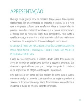 O design ocupa grande parte do cotidiano das pessoas e das empresas,
representado por uma infinidade de produtos e serviços. Ele é o meio
que as empresas utilizam para transformar ideias e necessidades em
produtos inovadores e atraentes,atributos que se tornam imprescindíveis
à medida que os mercados ficam mais competitivos. Hoje, junto a
qualidadeepreço,asempresasprecisamtambémtrabalharasuaimagem
e diferenciar os seus produtos dos oferecidos pela concorrência.
O DESIGN É HOJE UM RECURSO ESTRATÉGICO FUNDAMENTAL
PARA AUMENTAR O POTENCIAL COMPETITIVO DAS MICRO E
PEQUENAS EMPRESAS.
Ciente da sua importância, o SEBRAE, desde 2000, tem promovido
ações de inserção do design junto às micro e pequenas empresas. Elas
visam criar oportunidades para que o design faça parte do cotidiano
deste segmento e se integre às estratégias empresariais.
Esta publicação tem como objetivo explicar de forma clara e sucinta
o que é o design e como ele pode contribuir para que os produtos e
serviços se tornem mais competitivos, fortalecendo e consolidando a
imagem e a marca da empresa perante o mercado.
APRESENTAÇÃO
03
 