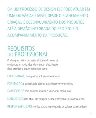 O designer, além de estar sintonizado com as
mudanças e novidades do mundo globalizado,
deve atender a alguns requisitos como:
REQUISITOS
DO PROFISSIONAL
CAPACIDADE para analisar, avaliar e solucionar problemas.
CRIATIVIDADE para propor soluções inovadoras.
RESPONSABILIDADE e ética para atuar segundo os valores da sociedade.
HABILIDADE para atuar em equipes e com profissionais de outras áreas.
FORMAÇÃO e capacitação técnica para desenvolver projetos.
EM UM PROCESSO DE DESIGN ELE PODE ATUAR EM
UMA OU VÁRIAS ETAPAS, DESDE O PLANEJAMENTO,
CRIAÇÃO E DESENVOLVIMENTO DOS PRODUTOS
ATÉ A GESTÃO INTEGRADA DO PROJETO E O
ACOMPANHAMENTO DA PRODUÇÃO.
07
 