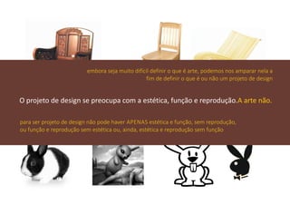 embora seja muito difícil definir o que é arte, podemos nos amparar nela a
                                                fim de definir o que é ou não um projeto de design


O projeto de design se preocupa com a estética, função e reprodução.A arte não.

para ser projeto de design não pode haver APENAS estética e função, sem reprodução,
ou função e reprodução sem estética ou, ainda, estética e reprodução sem função
 