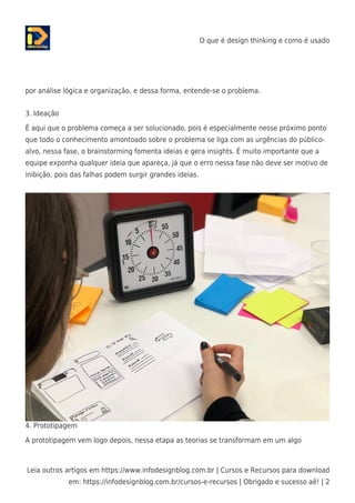 O que é design thinking e como é usado
Leia outros artigos em https://www.infodesignblog.com.br | Cursos e Recursos para download
em: https://infodesignblog.com.br/cursos-e-recursos | Obrigado e sucesso aê! | 2
por análise lógica e organização, e dessa forma, entende-se o problema.
3. Ideação
É aqui que o problema começa a ser solucionado, pois é especialmente nesse próximo ponto
que todo o conhecimento amontoado sobre o problema se liga com as urgências do público-
alvo, nessa fase, o brainstorming fomenta ideias e gera insights. É muito importante que a
equipe exponha qualquer ideia que apareça, já que o erro nessa fase não deve ser motivo de
inibição, pois das falhas podem surgir grandes ideias.
4. Prototipagem
A prototipagem vem logo depois, nessa etapa as teorias se transformam em um algo
 