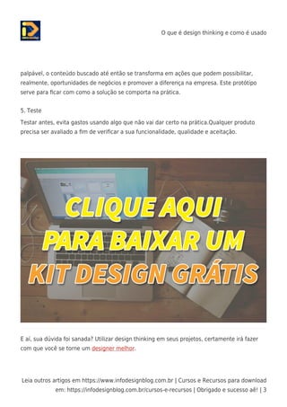 O que é design thinking e como é usado
Leia outros artigos em https://www.infodesignblog.com.br | Cursos e Recursos para download
em: https://infodesignblog.com.br/cursos-e-recursos | Obrigado e sucesso aê! | 3
palpável, o conteúdo buscado até então se transforma em ações que podem possibilitar,
realmente, oportunidades de negócios e promover a diferença na empresa. Este protótipo
serve para ﬁcar com como a solução se comporta na prática.
5. Teste
Testar antes, evita gastos usando algo que não vai dar certo na prática.Qualquer produto
precisa ser avaliado a ﬁm de veriﬁcar a sua funcionalidade, qualidade e aceitação.
E aí, sua dúvida foi sanada? Utilizar design thinking em seus projetos, certamente irá fazer
com que você se torne um designer melhor.
 
