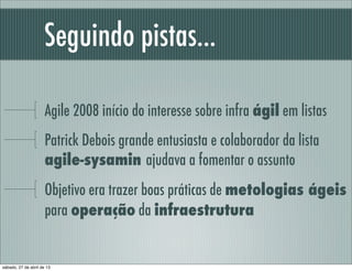Seguindo pistas...
Agile 2008 início do interesse sobre infra ágil em listas
Patrick Debois grande entusiasta e colaborador da lista
agile-sysamin ajudava a fomentar o assunto
Objetivo era trazer boas práticas de metologias ágeis
para operação da infraestrutura
sábado, 27 de abril de 13
 