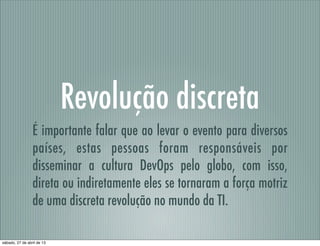 Revolução discreta
É importante falar que ao levar o evento para diversos
países, estas pessoas foram responsáveis por
disseminar a cultura DevOps pelo globo, com isso,
direta ou indiretamente eles se tornaram a força motriz
de uma discreta revolução no mundo da TI.
sábado, 27 de abril de 13
 