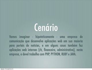 Cenário
Vamos imaginar - hipoteticamente - uma empresa de
comunicação que desenvolve aplicações web em sua maioria
para portais de notícias, e em alguns casos também faz
aplicações web internas (rh, ﬁnanceiro, administrativo), nesta
empresa, o devel trabalha com PHP, PYTHON, RUBY e JAVA.
sábado, 27 de abril de 13
 