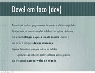 Devel em foco (dev)
Composta por analistas, programadores, testadores, arquitetos e engenheiros
Desenvolvem e aprimoram aplicações, trabalham com lógica e criatividade
Sua missão: Entregar o que o cliente solicita (requisitos)
Sua missão 2: Entregar no tempo acordado
Depende da equipe de infra para realizar seu trabalho
Conﬁguração de ambientes, deploys, rollbacks, backups e restore
Sua preocupação: Agregar valor ao negócio
sábado, 27 de abril de 13
 