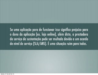 Se uma aplicação para de funcionar isso signiﬁca prejuízo para
o dono da aplicação (ex. loja online), além disto, a prestadora
do serviço de sustentação pode ser multada devido a um acordo
de nível de serviço (SLA/ANS). É uma situação ruim para todos.
sábado, 27 de abril de 13
 