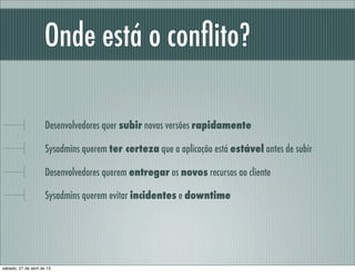 Onde está o conﬂito?
Desenvolvedores quer subir novas versões rapidamente
Sysadmins querem ter certeza que a aplicação está estável antes de subir
Desenvolvedores querem entregar os novos recursos ao cliente
Sysadmins querem evitar incidentes e downtime
sábado, 27 de abril de 13
 