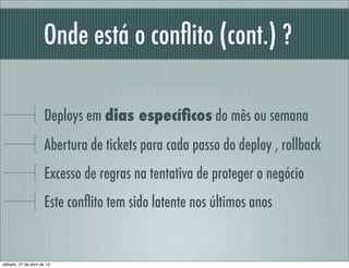 Onde está o conﬂito (cont.) ?
Deploys em dias especíﬁcos do mês ou semana
Abertura de tickets para cada passo do deploy , rollback
Excesso de regras na tentativa de proteger o negócio
Este conﬂito tem sido latente nos últimos anos
sábado, 27 de abril de 13
 