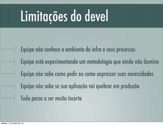Limitações do devel
Equipe não conhece o ambiente de infra e seus processos
Equipe está experimentando um metodologia que ainda não domina
Equipe não sabe como pedir ou como expressar suas necessidades
Equipe não sabe se sua aplicação vai quebrar em produção
Tudo passa a ser muito incerto
sábado, 27 de abril de 13
 