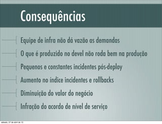Consequências
Equipe de infra não dá vazão as demandas
O que é produzido no devel não roda bem na produção
Pequenos e constantes incidentes pós-deploy
Aumento no índice incidentes e rollbacks
Diminuição do valor do negócio
Infração do acordo de nível de serviço
sábado, 27 de abril de 13
 