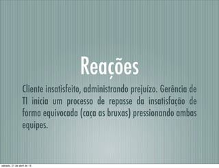 Reações
Cliente insatisfeito, administrando prejuízo. Gerência de
TI inicia um processo de repasse da insatisfação de
forma equivocada (caça as bruxas) pressionando ambas
equipes.
sábado, 27 de abril de 13
 