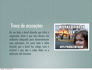 Troca de acusações
De um lado o devel dizendo que infra é
engessada, lenta e que não oferece um
ambiente adequado para desenvolverem
suas aplicações. Do outro lado a infra
dizendo que o devel faz código ruim e
instável e que não é culpa deles se a
aplicação não funciona.
sábado, 27 de abril de 13
 
