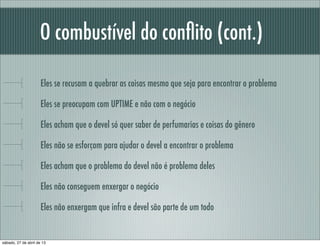 O combustível do conﬂito (cont.)
Eles se recusam a quebrar as coisas mesmo que seja para encontrar o problema
Eles se preocupam com UPTIME e não com o negócio
Eles acham que o devel só quer saber de perfumarias e coisas do gênero
Eles não se esforçam para ajudar o devel a encontrar o problema
Eles acham que o problema do devel não é problema deles
Eles não conseguem enxergar o negócio
Eles não enxergam que infra e devel são parte de um todo
sábado, 27 de abril de 13
 