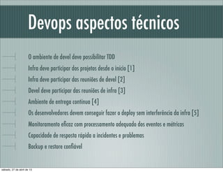Devops aspectos técnicos
O ambiente de devel deve possibilitar TDD
Infra deve participar dos projetos desde o início [1]
Infra deve participar das reuniões de devel [2]
Devel deve participar das reuniões de infra [3]
Ambiente de entrega contínua [4]
Os desenvolvedores devem conseguir fazer o deploy sem interferência da infra [5]
Monitoramento eﬁcaz com processamento adequado dos eventos e métricas
Capacidade de resposta rápida a incidentes e problemas
Backup e restore conﬁável
sábado, 27 de abril de 13
 