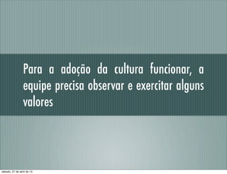 Para a adoção da cultura funcionar, a
equipe precisa observar e exercitar alguns
valores
sábado, 27 de abril de 13
 
