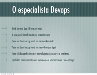 O especialista Devops
Está na casa dos 30 anos ou mais
É um proﬁssional sênior em infraestrutura
Tem um bom background em desenvolvimento
Tem um bom background em metodologias ágeis
Tem sólidos conhecimentos em soluções opensource e similares
Trabalha intensamente com automação e infraestrutura como código
sábado, 27 de abril de 13
 