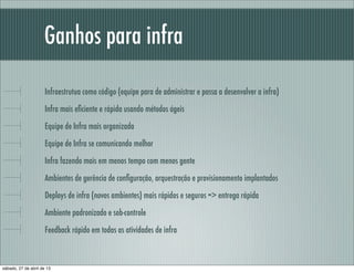 Ganhos para infra
Infraestrutua como código (equipe para de administrar e passa a desenvolver a infra)
Infra mais eﬁciente e rápida usando métodos ágeis
Equipe de Infra mais organizada
Equipe de Infra se comunicando melhor
Infra fazendo mais em menos tempo com menos gente
Ambientes de gerência de conﬁguração, orquestração e provisionamento implantados
Deploys de infra (novos ambientes) mais rápidos e seguros => entrega rápida
Ambiente padronizado e sob-controle
Feedback rápido em todas as atividades de infra
sábado, 27 de abril de 13
 