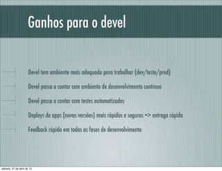Ganhos para o devel
Devel tem ambiente mais adequado para trabalhar (dev/teste/prod)
Devel passa a contar com ambiente de desenvolvimento contínuo
Devel passa a contar com testes automatizados
Deploys de apps (novas versões) mais rápidos e seguros => entrega rápida
Feedback rápido em todas as fases de desenvolvimento
sábado, 27 de abril de 13
 