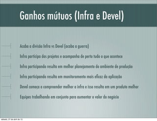 Ganhos mútuos (Infra e Devel)
Acaba a divisão Infra vs Devel (acaba a guerra)
Infra participa dos projetos e acompanha de perto tudo o que acontece
Infra participando resulta em melhor planejamento do ambiente de produção
Infra participando resulta em monitoramento mais eﬁcaz da aplicação
Devel começa a compreender melhor a infra e isso resulta em um produto melhor
Equipes trabalhando em conjunto para aumentar o valor do negócio
sábado, 27 de abril de 13
 