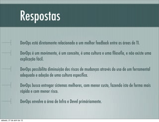 Respostas
DevOps está diretamente relacionado a um melhor feedback entre as áreas de TI.
DevOps é um movimento, é um conceito, é uma cultura e uma ﬁlosoﬁa, e não existe uma
explicação fácil.
DevOps possibilita diminuição dos riscos de mudanças através do uso de um ferramental
adequado e adoção de uma cultura especíﬁca.
DevOps busca entregar sistemas melhores, com menor custo, fazendo isto de forma mais
rápida e com menor risco.
DevOps envolve a área de Infra e Devel primáriamente.
sábado, 27 de abril de 13
 
