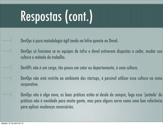 Respostas (cont.)
DevOps é pura metodologia ágil tando na Infra quanto no Devel.
DevOps só funciona se as equipes de infra e devel estiverem dispostas a ceder, mudar sua
cultura e método de trabalho.
DevOPs não é um cargo, tão pouco um setor ou departamento, é uma cultura.
DevOps não está restrito ao ambiente das startups, é possível utilizar essa cultura no meio
corporativo.
DevOps não é algo novo, as boas práticas estão ai desde de sempre, logo esse ‘juntado’ de
práticas não é novidade para muita gente, mas para alguns serve como uma boa referência
para aplicar mudanças necessárias.
sábado, 27 de abril de 13
 
