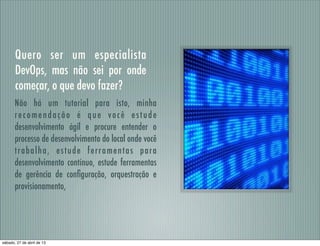 Quero ser um especialista
DevOps, mas não sei por onde
começar, o que devo fazer?
Não há um tutorial para isto, minha
recomendação é que você estude
desenvolvimento ágil e procure entender o
processo de desenvolvimento do local onde você
trabalha, estude ferramentas para
desenvolvimento contínuo, estude ferramentas
de gerência de conﬁguração, orquestração e
provisionamento,
sábado, 27 de abril de 13
 