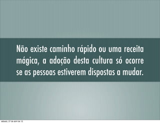 Não existe caminho rápido ou uma receita
mágica, a adoção desta cultura só ocorre
se as pessoas estiverem dispostas a mudar.
sábado, 27 de abril de 13
 