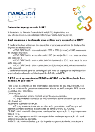 Onde obter o programa da DIRF?

A Secretaria da Receita Federal do Brasil (RFB) disponibiliza em
seu sítio na internet, no endereço: http://www.receita.fazenda.gov.br.

Qual programa o declarante deve utilizar para preencher a DIRF?

O declarante deve utilizar um dos seguintes programas geradores de declarações
originais ou retificadoras:
	     - PGD DIRF 2010 - anos-calendário 2007 a 2009 (normal) e 2010, nos casos
de situação especial;
	     - PGD DIRF 2011 - anos-calendário 2010 (normal) e 2011, nos casos de situa-
ção especial, e
	     - PGD DIRF 2012 - anos -calendário 2011 (normal) e 2012, nos casos de situ-
ação especial.
	     - PGD DIRF 2013 - anos -calendário 2012(normal) e 2013, nos casos de situ-
ação especial.
O declarante deverá gerar as declarações por meio de digitação ou importação de
arquivo texto elaborado no leiaute padrão definido pela RFB.

O PGD está apresentando ERROS e AVISOS na Verificação de Pen-
dências. O que fazer?

Para testar a consistência das informações constantes do seu arquivo texto, veri-
fique se o mesmo foi gerado de acordo com leiaute especificado pela RFB para o
respectivo ano- calendário.
Observações:
	     - Cada arquivo gerado conterá somente uma declaração.
	     - O arquivo texto submetido ao PGD que vier a sofrer qualquer tipo de altera-
ção deverá ser
novamente submetido ao PGD.
	     - O programa examinará seu arquivo texto gerando um relatório, que vai
apontar as inconsistências, classificando-as como ERROS ou AVISOS.
ERROS: são inconsistências graves, que impedem a gravação do arquivo para en-
trega à RFB.
Neste caso, o programa emitirá mensagem informando que a gravação não será
possível esolicitará a correção.
AVISOS: são inconsistências que não impedem a gravação da declaração para
 