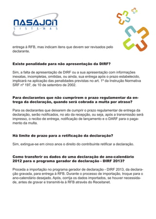 entrega à RFB, mas indicam itens que devem ser revisados pelo
declarante.


Existe penalidade para não apresentação da DIRF?

Sim, a falta de apresentação de DIRF ou a sua apresentação com informações
inexatas, incompletas, omitidas, ou ainda, sua entrega após o prazo estabelecido,
implicará na aplicação das penalidades previstas no art. 1º da Instrução Normativa
SRF nº 197, de 10 de setembro de 2002.


Para declarantes que não cumprirem o prazo regulamentar da en-
trega da declaração, quando será cobrada a multa por atraso?

Para os declarantes que deixarem de cumprir o prazo regulamentar de entrega da
declaração, serão notificados, no ato da recepção, ou seja, após a transmissão será
impresso, o recibo de entrega, notificação de lançamento e o DARF para o paga-
mento da multa.


Há limite de prazo para a retificação da declaração?

Sim, extingue-se em cinco anos o direito do contribuinte retificar a declaração.


Como transferir os dados de uma declaração de ano-calendário
2012 para o programa gerador de declaração - DIRF 2013?

Proceda a importação no programa gerador de declaração - DIRF 2013, da declara-
ção gravada, para entrega à RFB. Durante o processo de importação, troque para o
ano-calendário desejado. Após, corrija os dados importados, se houver necessida-
de, antes de gravar e transmiti-la à RFB através do Receitanet.
 