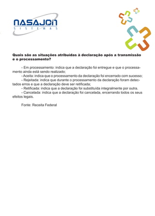 Quais são as situações atribuídas à declaração após a transmissão
e o processamento?

	     - Em processamento: indica que a declaração foi entregue e que o processa-
mento ainda está sendo realizado;
	     - Aceita: indica que o processamento da declaração foi encerrado com sucesso;
	     - Rejeitada: indica que durante o processamento da declaração foram detec-
tados erros e que a declaração deve ser retificada;
	     - Retificada: indica que a declaração foi substituída integralmente por outra.
	     - Cancelada: indica que a declaração foi cancelada, encerrando todos os seus
efeitos legais.

	    Fonte: Receita Federal
 
