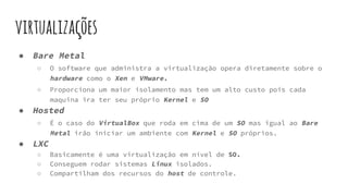 virtualizações
● Bare Metal
○ O software que administra a virtualização opera diretamente sobre o
hardware como o Xen e VMware.
○ Proporciona um maior isolamento mas tem um alto custo pois cada
maquina ira ter seu próprio Kernel e SO
● Hosted
○ É o caso do VirtualBox que roda em cima de um SO mas igual ao Bare
Metal irão iniciar um ambiente com Kernel e SO próprios.
● LXC
○ Basicamente é uma virtualização em nível de SO.
○ Conseguem rodar sistemas Linux isolados.
○ Compartilham dos recursos do host de controle.
 
