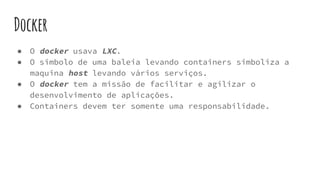 Docker
● O docker usava LXC.
● O simbolo de uma baleia levando containers simboliza a
maquina host levando vários serviços.
● O docker tem a missão de facilitar e agilizar o
desenvolvimento de aplicações.
● Containers devem ter somente uma responsabilidade.
 